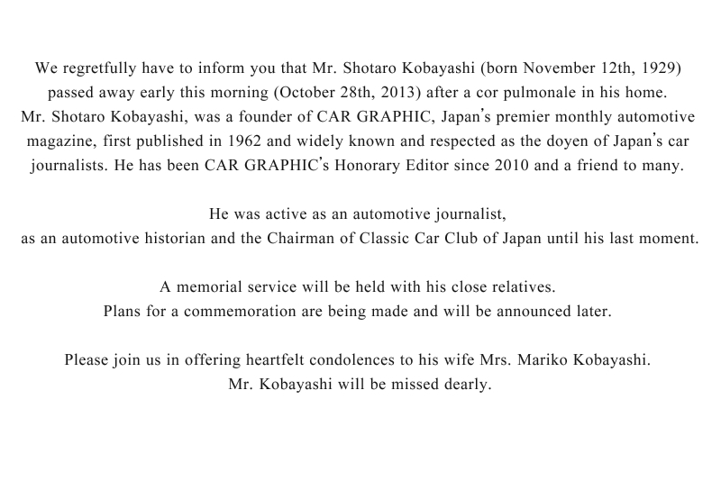 We regretfully have to inform you that Mr. Shotaro Kobayashi (born November 12th, 1929) passed away early this morning (October 28th, 2013) after a cor pulmonale in his home. Mr. Shotaro Kobayashi, was a founder of CAR GRAPHIC, Japan’s premier monthly automotive magazine, first published in 1962 and widely known and respected as the doyen of Japan’s car journalists. He has been CAR GRAPHIC’s Honorary Editor since 2010 and a friend to many. He was active as an automotive journalist, as an automotive historian and the Chairman of Classic Car Club of Japan until his last moment. A memorial service will be held with his close relatives. Plans for a commemoration are being made and will be announced later. Please join us in offering heartfelt condolences to his wife Mrs. Mariko Kobayashi. Mr. Kobayashi will be missed dearly. 