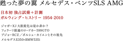 甦った夢の翼 メルセデス・ベンツSLS AMG　日本初 独占試乗＋計測　ガルウィング・ヒストリー1954-2010　ジャガーXJ 大胆変化は是か非か？　フェラーリ最速のロードカー 599GTO　プジョーRCZ／ポルシェ・カイエンとその祖先　メルセデスE350×BMW535i