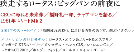 疾走するロータス：ビッグバンの前夜に　CEOに尋ねる未来像／福野礼一郎、チャプマンを語る／1961年エリートMk.2　2011年のスマートバイ：「節約疲れの時代」における消費のあり方、選ぶべきクルマ　パリ・サロンの注目モデル：ロータス・エラン＆エリート＆エスプリ／ジャガーC-X75ストーリー／メルセデス・ベンツCLS／シトロエンC4／レクサスCT200h／ホンダ・フィット／ロールス・ロイス・ゴースト