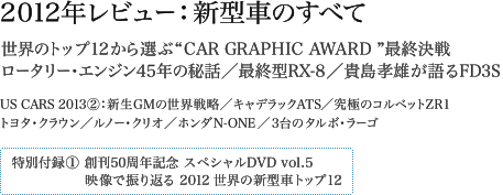 2012年レビュー:新型車のすべて 世界のトップ12から選ぶ“CAR GRAPHIC AWARD ”最終決戦 ロータリー・エンジン45年の秘話/最終型RX-8/貴島孝雄が語るFD3S US CARS 2013-2:新生GMの世界戦略/キャデラックATS/究極のコルベットZR1 トヨタ・クラウン/ルノー・クリオ/ホンダN ONE/3台のタルボ・ラーゴ 特別付録:創刊50周年記念スペシャルDVD vol.5 映像で振り返る2012世界の新型車トップ12