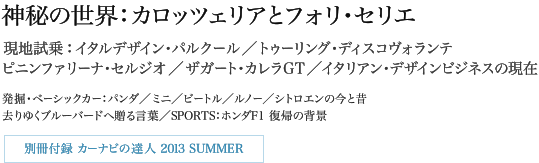 神秘の世界:カロッツェリアとフォリ・セリエ 現地試乗:イタルデザイン・パルクール/トゥーリング・ディスコヴォランテ ピニンファリーナ・セルジオ/ザガート・カレラGT/イタリアン・デザインビジネスの現在 発掘・ベーシックカー:パンダ/ミニ/ビートル/ルノー/シトロエンの今と昔 去りゆくブルーバードへ贈る言葉/SPORTS:ホンダF1 復帰の背景 別冊付録:カーナビの達人 2013 SUMMER