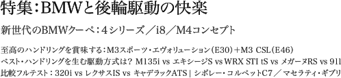 特集：BMWと後輪駆動の快楽 新世代のBMWクーペ：4シリーズ／i8／M4コンセプト 至高のハンドリングを賞味する：M3スポーツ・エヴォリューション（E30）＋M3 CSL（E46） ベスト・ハンドリングを生む駆動方式は？ M135i vs エキシージS vsWRX STI tS vs メガーヌRS vs911 比較フルテスト：320i vs レクサスIS vs キャデラックATS | シボレー・コルベットC7／マセラティ・ギブリ