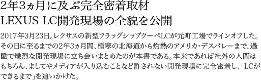 2年3ヵ月に及ぶ完全密着取材 LEXUS LC開発現場の全貌を公開 2017年3月23日。レクサスの新型フラッグシップクーペLCが元町工場でラインオフした。その日に至るまでの2年3ヵ月間、極寒の北海道から灼熱のアメリカ・デスバレーまで、過酷で熾烈な開発現場に立ち会いまとめたのが本書である。本来であれば社外の人間はもちろん、ましてやメディアが入り込むことなど許されない開発現場に完全密着し、「LCができるまで」を追いかけた。