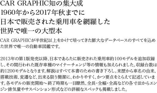 CAR GRAPHIC知の集大成 1960年から2017年秋までに日本で販売された乗用車を網羅した世界で唯一の大型本 CAR GRAPHICが半世紀以上をかけて培ってきた膨大なデータベースのすべてを込めた世界で唯一の自動車図鑑です。2013年の第1版発売以降、日本であらたに販売された乗用車約100モデルを追加収録し、その間行われた既存車種のマイナーチェンジ等の情報も加えられました。収録台数は約1200モデルとなります。解説はすべて本書のための書き下ろし。来歴から車名の由来、搭載技術、変遷など、出来る限り簡潔に、わかりやすく、かつ要点をとらえて記述しています。各モデルの販売開始~終了時期も一目瞭然、全長・全幅・全高などの各寸法からエンジン排気量やサスペンション形式などの詳細なスペックも掲載しました。本文ページ数640ページ。眺めているだけでも楽しいオールカラー仕様。膨大な写真は1点ずつ丹念に画像処理を施しました。車種名索引完備で調べたいモデルを見つけていただける検索性の良さも本誌の特徴です。日本車の歴史を辿る大図鑑、自信をもって最強を銘打てる一冊です。