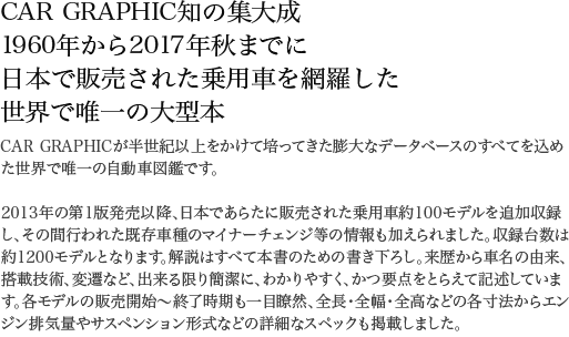 CAR GRAPHIC知の集大成 1960年から2017年秋までに日本で販売された乗用車を網羅した世界で唯一の大型本 CAR GRAPHICが半世紀以上をかけて培ってきた膨大なデータベースのすべてを込めた世界で唯一の自動車図鑑です。2013年の第1版発売以降、日本であらたに販売された乗用車約100モデルを追加収録し、その間行われた既存車種のマイナーチェンジ等の情報も加えられました。収録台数は約1200モデルとなります。解説はすべて本書のための書き下ろし。来歴から車名の由来、搭載技術、変遷など、出来る限り簡潔に、わかりやすく、かつ要点をとらえて記述しています。各モデルの販売開始～終了時期も一目瞭然、全長・全幅・全高などの各寸法からエンジン排気量やサスペンション形式などの詳細なスペックも掲載しました。本文ページ数640ページ。眺めているだけでも楽しいオールカラー仕様。膨大な写真は1点ずつ丹念に画像処理を施しました。車種名索引完備で調べたいモデルを見つけていただける検索性の良さも本誌の特徴です。日本車の歴史を辿る大図鑑、自信をもって最強を銘打てる一冊です。