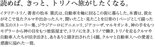 読めば、きっと、トリノへ旅がしたくなる。 イタリア・トリノ。著者の松本 葉氏は、自動車を軸に回るこの街に暮らした。本書は、彼女がそこで見たクルマや出会った人々、聞いたこと・見たことを日常の1ページとして綴った珠玉のストーリー集。ジウジアーロにアニエッリ、ジアコーザ、マルキオンネ、神の手をもつモデラーから神の目をもつ塗装屋まで。トリノに生き、トリノで働き、トリノを走るクルマや自動車人たちが活き活きと、ありありと描き出された14篇。クルマと自動車人への愛着と感謝に溢れた一冊。