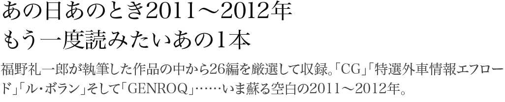 あの日あのとき2011~2012年 もう一度読みたいあの一本 福野礼一郎が執筆した作品の中から26編を厳選して収録。「CG」「特選外車情報エフロード」「ル・ボラン」そして「GENROQ」……いま蘇る空白の2011~2012年。