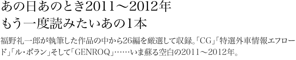 あの日あのとき2011～2012年 もう一度読みたいあの一本 福野礼一郎が執筆した作品の中から26編を厳選して収録。「CG」「特選外車情報エフロード」「ル・ボラン」そして「GENROQ」……いま蘇る空白の2011～2012年。