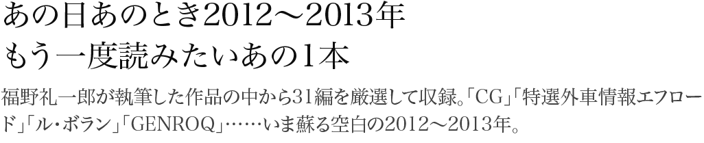 あの日あのとき2012～2013年 福野礼一郎が執筆した作品の中から31編を厳選して収録。「CG」「特選外車情報エフロード」「ル・ボラン」「GENROQ」……いま蘇る空白の2012～2013年。