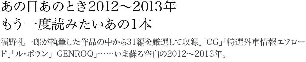 あの日あのとき2012~2013年 福野礼一郎が執筆した作品の中から31編を厳選して収録。「CG」「特選外車情報エフロード」「ル・ボラン」「GENROQ」……いま蘇る空白の2012~2013年。