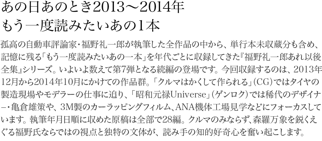 あの日あのとき2012~2013年 福野礼一郎が執筆した作品の中から31編を厳選して収録。「CG」「特選外車情報エフロード」「ル・ボラン」「GENROQ」……いま蘇る空白の2012~2013年。