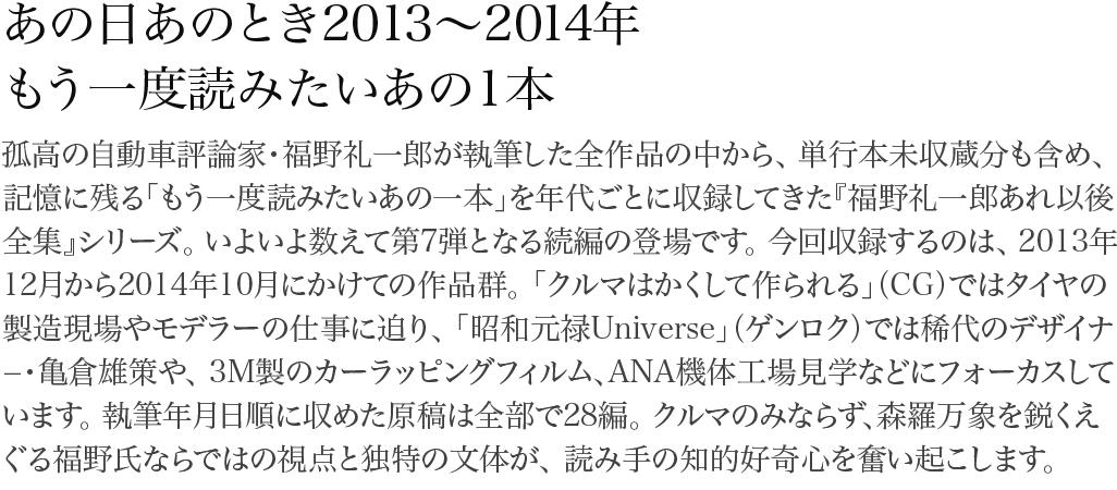 あの日あのとき2011～2012年 もう一度読みたいあの一本 孤高の自動車評論家・福野礼一郎が執筆した全作品の中から、単行本未収蔵分も含め、記憶に残る「もう一度読みたいあの一本」を年代ごとに収録してきた『福野礼一郎あれ以後全集』シリーズ。いよいよ数えて第7弾となる続編の登場です。今回収録するのは、2013年12月から2014年10月にかけての作品群。「クルマはかくして作られる」（CG）ではタイヤの製造現場やモデラーの仕事に迫り、「昭和元禄Universe」（ゲンロク）では稀代のデザイナ−・亀倉雄策や、3M製のカーラッピングフィルム、ANA機体工場見学などにフォーカスしています。執筆年月日順に収めた原稿は全部で28編。クルマのみならず、森羅万象を鋭くえぐる福野氏ならではの視点と独特の文体が、読み手の知的好奇心を奮い起こします。