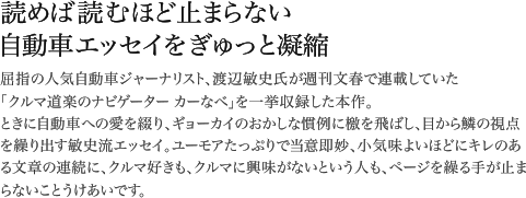 屈指の人気自動車ジャーナリスト、渡辺敏史氏が週刊文春で連載していた「クルマ道楽のナビゲーター カーなべ」を一挙収録した本作。ときに自動車への愛を綴り、ギョーカイのおかしな慣例に檄を飛ばし、目から鱗の視点を繰り出す敏史流エッセイ。ユーモアたっぷりで当意即妙、小気味よいほどにキレのある文章の連続に、クルマ好きも、クルマに興味がないという人も、ページを繰る手が止まらないことうけあいです。