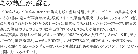 1982年から1991年のルマンに焦点を絞り当時活躍したグループCカーの勇姿を余すことなく詰め込んだ写真集です。写真はすべて原富治雄氏によるもの。ファインダー越しに切り取られたひとつひとつのシーンに、情熱からほとばしった汗の一粒一粒、勝負の残した傷跡のひとつひとつ、歓喜し絶望するひとりひとりが刻まれています。本写真集に収録したのは、ポルシェ956/962CからランチアLC2、ジャガーXJR、ザウバーC9、童夢RC83、ニッサンR90CP、マツダ787Bなど、当時のルマンを煌びやかに彩った錚々たるレーシングカー群。ページを繰れば、あの甲高いエンジンサウンドがきっと聞こえてくるはずです。