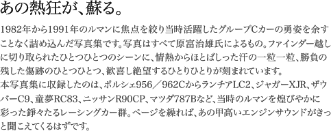 1982年から1991年のルマンに焦点を絞り当時活躍したグループCカーの勇姿を余すことなく詰め込んだ写真集です。写真はすべて原富治雄氏によるもの。ファインダー越しに切り取られたひとつひとつのシーンに、情熱からほとばしった汗の一粒一粒、勝負の残した傷跡のひとつひとつ、歓喜し絶望するひとりひとりが刻まれています。本写真集に収録したのは、ポルシェ956／962CからランチアLC2、ジャガーXJR、ザウバーC9、童夢RC83、ニッサンR90CP、マツダ787Bなど、当時のルマンを煌びやかに彩った錚々たるレーシングカー群。ページを繰れば、あの甲高いエンジンサウンドがきっと聞こえてくるはずです。