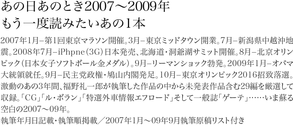 あの日あのとき2007～2009年・もう一度読みたいあの1本 2007年1月−第1回東京マラソン開催。3月−東京ミッドタウン開業。7月−新潟県中越沖地震。2008年7月−iPhpne（3G）日本発売、北海道・洞爺湖サミット開催。8月−北京オリンピック（日本女子ソフトボール金メダル）。9月−リーマンショック勃発。2009年1月−オバマ大統領就任。9月−民主党政権・鳩山内閣発足。10月−東京オリンピック2016招致落選。激動のあの3年間、福野礼一郎が執筆した作品の中から未発表作品含む29編を厳選して収録。「CG」「ル・ボラン」「特選外車情報エフロード」そして一般誌「ゲーテ」……いま蘇る空白の2007～09年。執筆年月日記載・執筆順掲載／2007年1月～09年9月執筆原稿リスト付き