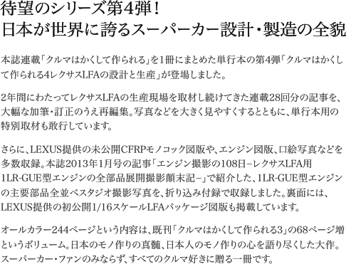 本誌連載「クルマはかくして作られる」を1冊にまとめた単行本の第4弾「クルマはかくして作られる4レクサスLFAの設計と生産」が登場しました。2年間にわたってレクサスLFAの生産現場を取材し続けてきた連載28回分の記事を、大幅な加筆・訂正のうえ再編集。写真などを大きく見やすくするとともに、単行本用の特別取材も敢行しています。さらに、LEXUS提供の未公開CFRPモノコック図版や、エンジン図版、口絵写真などを多数収録。本誌2013年1月号の記事「エンジン撮影の108日−レクサスLFA用1LR-GUE型エンジンの全部品展開撮影顛末記−」で紹介した、1LR-GUE型エンジンの主要部品全並べスタジオ撮影写真を、折り込み付録で収録しました。裏面には、LEXUS提供の初公開1/16スケールLFAパッケージ図版も掲載しています。オールカラー244ページという内容は、既刊「クルマはかくして作られる3」の68ページ増というボリューム。日本のモノ作りの真髄、日本人のモノ作りの心を語り尽くした大作。スーパーカー・ファンのみならず、すべてのクルマ好きに贈る一冊です。