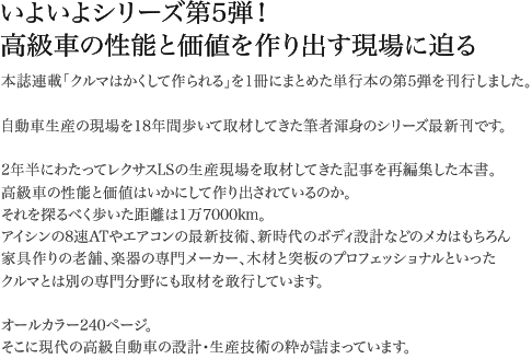 いよいよシリーズ第5弾!高級車の性能と価値を作り出す現場に迫る 本誌連載「クルマはかくして作られる」を1冊にまとめた単行本の第5弾を刊行しました。自動車生産の現場を18年間歩いて取材してきた筆者渾身のシリーズ最新刊です。2年半にわたってレクサスLSの生産現場を取材してきた記事を再編集した本書。高級車の性能と価値はいかにして作り出されているのか。それを探るべく歩いた距離は1万7000km。アイシンの8速ATやエアコンの最新技術、新時代のボディ設計などのメカはもちろん家具作りの老舗、楽器の専門メーカー、木材と突板のプロフェッショナルといったクルマとは別の専門分野にも取材を敢行しています。オールカラー240ページ。そこに現代の高級自動車の設計・生産技術の粋が詰まっています。