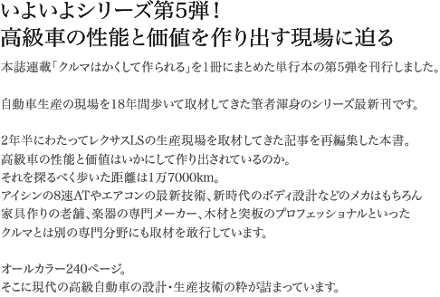 いよいよシリーズ第5弾！高級車の性能と価値を作り出す現場に迫る 本誌連載「クルマはかくして作られる」を1冊にまとめた単行本の第5弾を刊行しました。自動車生産の現場を18年間歩いて取材してきた筆者渾身のシリーズ最新刊です。2年半にわたってレクサスLSの生産現場を取材してきた記事を再編集した本書。高級車の性能と価値はいかにして作り出されているのか。それを探るべく歩いた距離は1万7000km。アイシンの8速ATやエアコンの最新技術、新時代のボディ設計などのメカはもちろん家具作りの老舗、楽器の専門メーカー、木材と突板のプロフェッショナルといったクルマとは別の専門分野にも取材を敢行しています。オールカラー240ページ。そこに現代の高級自動車の設計・生産技術の粋が詰まっています。