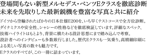 登場間もない新型メルセデス・ベンツEクラスを徹底診断 未来を先取りした最新鋭機を豊富な写真と共に紹介 ドイツから空輸されたばかりの日本仕様E200を、いち早くテストコースで全方位診断。ダイナミクスや安全性、シャシーの性格などを徹底検証しています。詳細なスペック、技術ハイライトはもとより、背景に横たわる設計思想にまで踏み込んで考察。設計者へのインタビューも多数敢行しました。歴代Eクラスも一気乗り。高精細印刷による美しい写真の数々も魅力です。Eクラスのすべてが、この一冊に詰まっています。