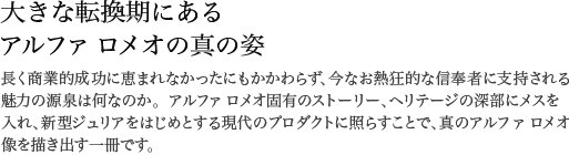 大きな転換期にあるアルファ ロメオの真の姿 長く商業的成功に恵まれなかったにもかかわらず、今なお熱狂的な信奉者に支持される魅力の源泉は何なのか。アルファロメオ固有のストーリー、ヘリテージの深部にメスを入れ、新型ジュリアをはじめとする現代のプロダクトに照らすことで、真のアルファ ロメオ像を描き出す一冊です。