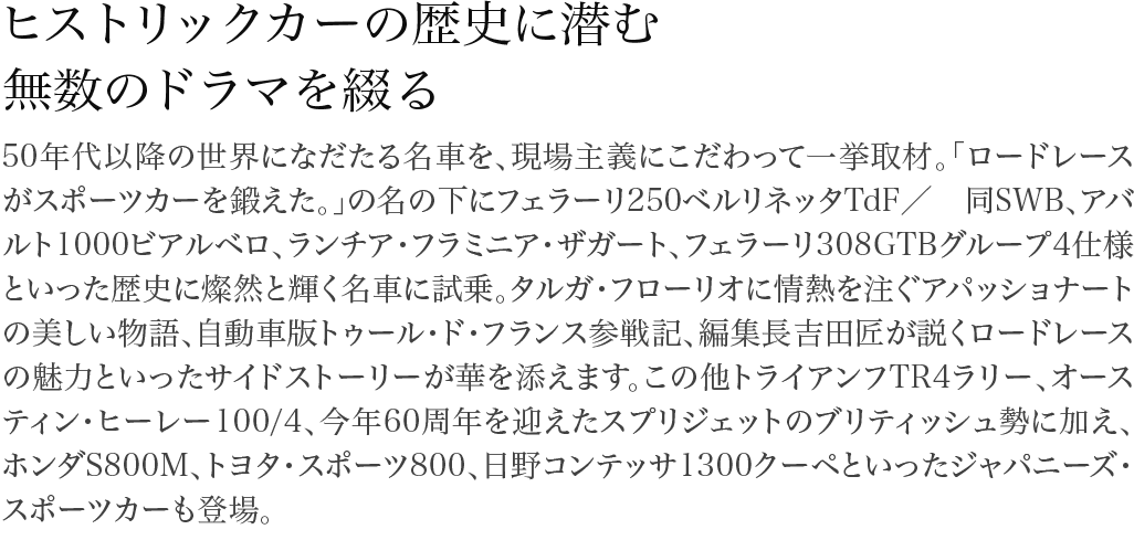 ヒストリックカーの歴史に潜む無数のドラマを綴る 50年代以降の世界になだたる名車を、現場主義にこだわって一挙取材。「ロードレースがスポーツカーを鍛えた。」の名の下にフェラーリ250ベルリネッタTdF/ 同SWB、アバルト1000ビアルベロ、ランチア・フラミニア・ザガート、フェラーリ308GTBグループ4仕様といった歴史に燦然と輝く名車に試乗。タルガ・フローリオに情熱を注ぐアパッショナートの美しい物語、自動車版トゥール・ド・フランス参戦記、編集長吉田匠が説くロードレースの魅力といったサイドストーリーが華を添えます。この他トライアンフTR4ラリー、オースティン・ヒーレー100/4、今年60周年を迎えたスプリジェットのブリティッシュ勢に加え、ホンダS800M、トヨタ・スポーツ800、日野コンテッサ1300クーペといったジャパニーズ・スポーツカーも登場。