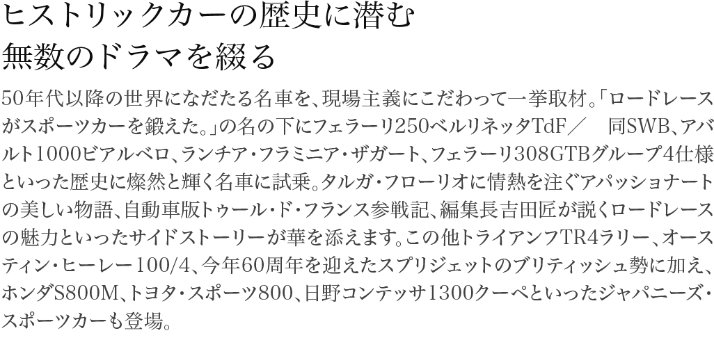 ヒストリックカーの歴史に潜む無数のドラマを綴る 50年代以降の世界になだたる名車を、現場主義にこだわって一挙取材。「ロードレースがスポーツカーを鍛えた。」の名の下にフェラーリ250ベルリネッタTdF／ 同SWB、アバルト1000ビアルベロ、ランチア・フラミニア・ザガート、フェラーリ308GTBグループ4仕様といった歴史に燦然と輝く名車に試乗。タルガ・フローリオに情熱を注ぐアパッショナートの美しい物語、自動車版トゥール・ド・フランス参戦記、編集長吉田匠が説くロードレースの魅力といったサイドストーリーが華を添えます。この他トライアンフTR4ラリー、オースティン・ヒーレー100/4、今年60周年を迎えたスプリジェットのブリティッシュ勢に加え、ホンダS800M、トヨタ・スポーツ800、日野コンテッサ1300クーペといったジャパニーズ・スポーツカーも登場。